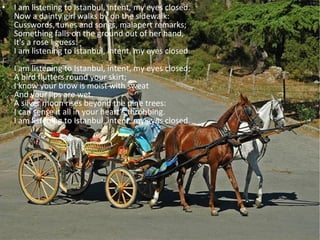 I am listening to Istanbul, intent, my eyes closed. Now a dainty girl walks by on the sidewalk: Cusswords, tunes and songs, malapert remarks; Something falls on the ground out of her hand, It's a rose I guess. I am listening to Istanbul, intent, my eyes closed. I am listening to Istanbul, intent, my eyes closed; A bird flutters round your skirt; I know your brow is moist with sweat And your lips are wet. A silver moon rises beyond the pine trees: I can sense it all in your heart's throbbing. I am listening to Istanbul, intent, my eyes closed. 