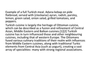 Example of a full Turkish meal. Adana kebap on pide flatbread, served with (clockwise) ayran, radish, parsley, lemon, green salad, onion salad, grilled tomatoes, and peppers. Turkish cuisine is largely the heritage of Ottoman cuisine, which can be described as a fusion and refinement of Central Asian, Middle Eastern and Balkan cuisines.[1][2] Turkish cuisine has in turn influenced those and other neighbouring cuisines, including that of western Europe. The Ottomans fused various culinary traditions of their realm with influences from Middle Eastern cuisines, along with traditional Turkic elements from Central Asia (such as yogurt), creating a vast array of specialities- many with strong regional associations. 