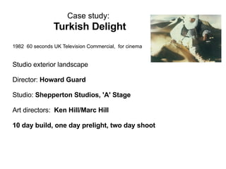 Case study:   Turkish Delight   1982  60 seconds UK Television Commercial,  for cinema Studio exterior landscape  Director:  Howard Guard Studio:  Shepperton Studios, 'A' Stage Art directors:   Ken Hill/Marc Hill 10 day build, one day prelight, two day shoot 