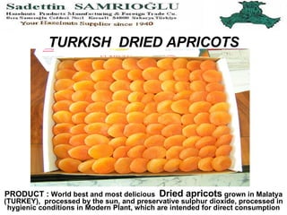 TURKISH  DRIED APRICOTS PRODUCT :  World best and most delicious  Dried apricots  grown in Malatya (TURKEY),  processed by the sun, and preservative sulphur dioxide, processed in hygienic conditions in Modern Plant, which are directly intended for end consumption 