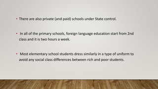 • There are also private (and paid) schools under State control.
• In all of the primary schools, foreign language education start from 2nd
class and it is two hours a week.
• Most elementary school students dress similarly in a type of uniform to
avoid any social class differences between rich and poor students.
 