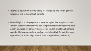 • Secondary education is compulsory for four years and covers general,
vocational and technical high schools.
• General high schools prepare students for higher learning institutions.
Some of the secondary schools and the private secondary schools have
foreign language preparatory classes. This kind of private high schools
have double language education (such as Italian High School, German
High School, Austrian High School, French High School, and so on).
 
