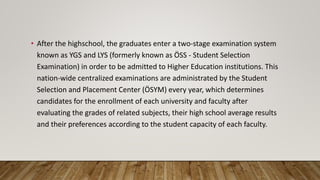 • After the highschool, the graduates enter a two-stage examination system
known as YGS and LYS (formerly known as ÖSS - Student Selection
Examination) in order to be admitted to Higher Education institutions. This
nation-wide centralized examinations are administrated by the Student
Selection and Placement Center (ÖSYM) every year, which determines
candidates for the enrollment of each university and faculty after
evaluating the grades of related subjects, their high school average results
and their preferences according to the student capacity of each faculty.
 