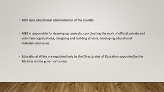 • MEB runs educational administration of the country
• MEB is responsible for drawing up curricula, coordinating the work of official, private and
voluntary organizations, designing and building schools, developing educational
materials and so on.
• Educational affairs are regulated only by the Directorates of Education appointed by the
Minister on the governor's order.
 