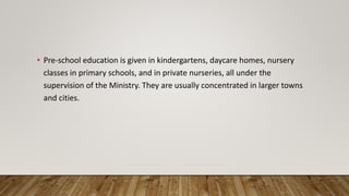 • Pre-school education is given in kindergartens, daycare homes, nursery
classes in primary schools, and in private nurseries, all under the
supervision of the Ministry. They are usually concentrated in larger towns
and cities.
 