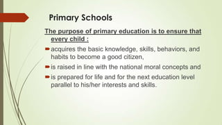 Primary Schools
The purpose of primary education is to ensure that
every child :
acquires the basic knowledge, skills, behaviors, and
habits to become a good citizen,
is raised in line with the national moral concepts and
is prepared for life and for the next education level
parallel to his/her interests and skills.
 