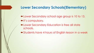 Lower Secondary Schools(Elementary)
Lower Secondary school age group is 10 to 13.
It’s compulsory.
Lower Secondary Education is free all state
schools.
Students have 4 hours of English lesson in a week
 