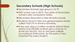 Secondary Schools (High Schools)
Secondary Schools age group is 14-19
With a new Law in 2012, four years of Secondary
school is also compulsory today.
Secondary Education is free all state schools.
Students have to take two general exams shortly
called YGS-LYS to enroll a University.
Every year about 2 million students attend these
exams and 630,000 students get a chance to
enroll any faculty, four or two-year college
according to their points. So this exam is very
important for every student.
 