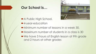 Our School is…
A Public High School.
4-year-education
Minimum number of lessons in a week 30.
Maximum number of students in a class is 30
We have 3 hours of English lesson at 9th grade
and 2 hours at other grades
 