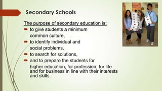 Secondary Schools
The purpose of secondary education is:
 to give students a minimum
common culture,
 to identify individual and
social problems,
 to search for solutions,
 and to prepare the students for
higher education, for profession, for life
and for business in line with their interests
and skills.
 
