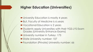 Higher Education (Universities)
University Education is mostly 4 years
But, Faculty of Medicine is 6 years
Vocational Education is 2 years
Students apply Universities with their YGS-LYS Exam
Grades (University Entrance Exams)
University number in Turkey: 173
State University number: 107
Foundation (Private) University number: 66
 
