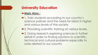 University Education
Main Aims :
1. Train students according to our country’s
science policies and the need for labor in higher
and various levels of the society
2. Providing scientific training at various levels,
3. Doing research exploring sciences in further
detail in order to finding solutions to scientific,
technical and cultural problems especially to
ones related to our country
 