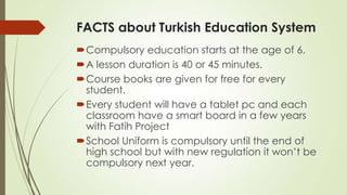 FACTS about Turkish Education System
Compulsory education starts at the age of 6.
A lesson duration is 40 or 45 minutes.
Course books are given for free for every
student.
Every student will have a tablet pc and each
classroom have a smart board in a few years
with Fatih Project
School Uniform is compulsory until the end of
high school but with new regulation it won’t be
compulsory next year.
 