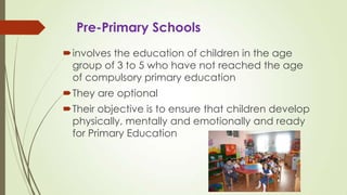 Pre-Primary Schools
involves the education of children in the age
group of 3 to 5 who have not reached the age
of compulsory primary education
They are optional
Their objective is to ensure that children develop
physically, mentally and emotionally and ready
for Primary Education
 