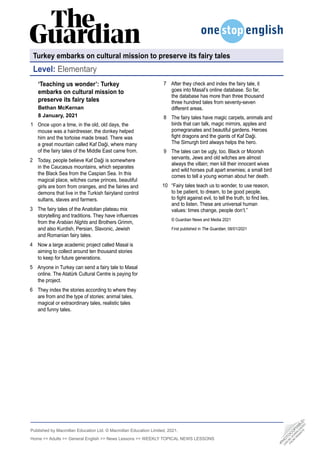 Published by Macmillan Education Ltd. © Macmillan Education Limited, 2021.
Home  Adults  General English  News Lessons  WEEKLY TOPICAL NEWS LESSONS
‘Teaching us wonder’: Turkey
embarks on cultural mission to
preserve its fairy tales
Bethan McKernan
8 January, 2021
Once upon a time, in the old, old days, the
mouse was a hairdresser, the donkey helped
him and the tortoise made bread. There was
a great mountain called Kaf Daği, where many
of the fairy tales of the Middle East came from.
Today, people believe Kaf Daği is somewhere
in the Caucasus mountains, which separates
the Black Sea from the Caspian Sea. In this
magical place, witches curse princes, beautiful
girls are born from oranges, and the fairies and
demons that live in the Turkish fairyland control
sultans, slaves and farmers.
The fairy tales of the Anatolian plateau mix
storytelling and traditions. They have influences
from the Arabian Nights and Brothers Grimm,
and also Kurdish, Persian, Slavonic, Jewish
and Romanian fairy tales.
Now a large academic project called Masal is
aiming to collect around ten thousand stories
to keep for future generations.
Anyone in Turkey can send a fairy tale to Masal
online. The Atatürk Cultural Centre is paying for
the project.
They index the stories according to where they
are from and the type of stories: animal tales,
magical or extraordinary tales, realistic tales
and funny tales.
1
2
3
4
5
6
After they check and index the fairy tale, it
goes into Masal’s online database. So far,
the database has more than three thousand
three hundred tales from seventy-seven
different areas.
The fairy tales have magic carpets, animals and
birds that can talk, magic mirrors, apples and
pomegranates and beautiful gardens. Heroes
fight dragons and the giants of Kaf Daği.
The Simurgh bird always helps the hero.
The tales can be ugly, too. Black or Moorish
servants, Jews and old witches are almost
always the villain; men kill their innocent wives
and wild horses pull apart enemies; a small bird
comes to tell a young woman about her death.
“Fairy tales teach us to wonder, to use reason,
to be patient, to dream, to be good people,
to fight against evil, to tell the truth, to find lies,
and to listen. These are universal human
values: times change, people don’t.”
© Guardian News and Media 2021
First published in The Guardian, 08/01/2021
7
8
9
10
Turkey embarks on cultural mission to preserve its fairy tales
Level: Elementary
•
P
H
O
T
O
C
O
P
I
A
B
L
E
•
C
A
N
B
E
D
O
W
N
L
O
A
D
E
D
F
R
O
M
W
E
B
S
I
T
E
 
