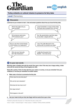 Published by Macmillan Education Ltd. © Macmillan Education Limited, 2021.
Home  Adults  General English  News Lessons  WEEKLY TOPICAL NEWS LESSONS
  Discussion
Look back at your answers to task 1. Ask and answer questions about how you know the fairy tales.
5
Turkey embarks on cultural mission to preserve its fairy tales
Level: Elementary
Which fairy tales did you
read yourself?
Who are your favourite
fairy tale characters?
Did someone read some
of the stories to you?
Did you see them at the theatre,
in the cinema or on television?
  In your own words
Most fairy tales in English start with the words Once upon a time. If the story has a happy ending, it often
ends with the words and they all lived happily ever after.
Work with a partner. Think of a fairy tale from your culture or country, or one you remember from your
childhood, or one that you remember for another reason.
a. Make notes in the box to summarize the fairy tale.
Where does the story take place?
Who are the main characters?
What does the hero have to do?
Who helps him/her?
What happens in the end?
b. Use your notes to tell your fairy tale. Begin with the words Once upon a time.
6
•
P
H
O
T
O
C
O
P
I
A
B
L
E
•
C
A
N
B
E
D
O
W
N
L
O
A
D
E
D
F
R
O
M
W
E
B
S
I
T
E
I read Cinderella in a book of fairy tales.
The book was a present from my aunt.
Yes. My grandmother read fairy tales
to me when I stayed with her.
I saw The Little Mermaid in the
cinema with my brother and sister.
I really like the genie from
Aladdin – he’s very funny.
 