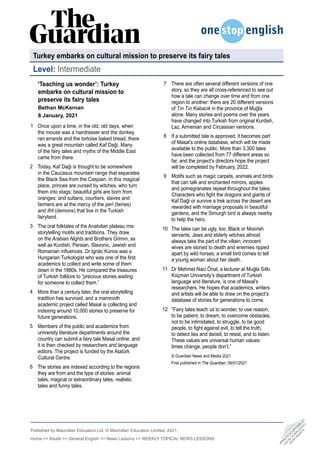 Published by Macmillan Education Ltd. © Macmillan Education Limited, 2021.
Home  Adults  General English  News Lessons  WEEKLY TOPICAL NEWS LESSONS
‘Teaching us wonder’: Turkey
­
embarks on cultural mission to
­
preserve its fairy tales
Bethan McKernan
8 January, 2021
Once upon a time, in the old, old days, when
the mouse was a hairdresser and the donkey
ran errands and the tortoise baked bread, there
was a great mountain called Kaf Daği. Many
of the fairy tales and myths of the Middle East
came from there.
Today, Kaf Daği is thought to be somewhere
in the Caucasus mountain range that separates
the Black Sea from the Caspian. In this magical
place, princes are cursed by witches, who turn
them into stags; beautiful girls are born from
oranges; and sultans, courtiers, slaves and
farmers are at the mercy of the peri (fairies)
and ifrit (demons) that live in the Turkish
fairyland.
The oral folktales of the Anatolian plateau mix
storytelling motifs and traditions. They draw
on the Arabian Nights and Brothers Grimm, as
well as Kurdish, Persian, Slavonic, Jewish and
Romanian influences. Dr Ignác Kúnos was a
Hungarian Turkologist who was one of the first
academics to collect and write some of them
down in the 1880s. He compared the treasures
of Turkish folklore to “precious stones waiting
for someone to collect them.”
More than a century later, the oral storytelling
tradition has survived, and a mammoth
academic project called Masal is collecting and
indexing around 10,000 stories to preserve for
future generations.
Members of the public and academics from
university literature departments around the
country can submit a fairy tale Masal online, and
it is then checked by researchers and language
editors. The project is funded by the Atatürk
Cultural Centre.
The stories are indexed according to the regions
they are from and the type of stories: animal
tales, magical or extraordinary tales, realistic
tales and funny tales.
1
2
3
4
5
6
There are often several different versions of one
story, so they are all cross-referenced to see out
how a tale can change over time and from one
region to another: there are 20 different versions
of Tın Tın Kabacık in the province of Muğla
alone. Many stories and poems over the years
have changed into Turkish from original Kurdish,
Laz, Armenian and Circassian versions.
If a submitted tale is approved, it becomes part
of Masal’s online database, which will be made
available to the public. More than 3,300 tales
have been collected from 77 different areas so
far, and the project’s directors hope the project
will be completed by February, 2022.
Motifs such as magic carpets, animals and birds
that can talk and enchanted mirrors, apples
and pomegranates repeat throughout the tales.
Characters who fight the dragons and giants of
Kaf Daği or survive a trek across the desert are
rewarded with marriage proposals in beautiful
gardens, and the Simurgh bird is always nearby
to help the hero.
The tales can be ugly, too. Black or Moorish
servants, Jews and elderly witches almost
always take the part of the villain; innocent
wives are stoned to death and enemies ripped
apart by wild horses; a small bird comes to tell
a young woman about her death.
Dr Mehmet Naci Önal, a lecturer at Muğla Sıtkı
Koçman University’s department of Turkish
language and literature, is one of Masal’s
researchers. He hopes that academics, writers
and artists will be able to draw on the project’s
database of stories for generations to come.
“Fairy tales teach us to wonder, to use reason,
to be patient, to dream, to overcome obstacles,
not to be intimidated, to struggle, to be good
people, to fight against evil, to tell the truth,
to detect lies and deceit, to resist, and to listen.
These values are universal human values:
times change, people don’t.”
© Guardian News and Media 2021
First published in The Guardian, 08/01/2021
7
8
9
10
11
12
Turkey embarks on cultural mission to preserve its fairy tales
Level: Intermediate
•
P
H
O
T
O
C
O
P
I
A
B
L
E
•
C
A
N
B
E
D
O
W
N
L
O
A
D
E
D
F
R
O
M
W
E
B
S
I
T
E
 