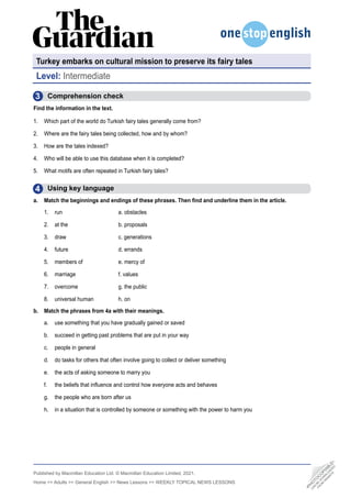 Published by Macmillan Education Ltd. © Macmillan Education Limited, 2021.
Home  Adults  General English  News Lessons  WEEKLY TOPICAL NEWS LESSONS
3
4
Comprehension check
Find the information in the text.
1. Which part of the world do Turkish fairy tales generally come from?
2. Where are the fairy tales being collected, how and by whom?
3. How are the tales indexed?
4. Who will be able to use this database when it is completed?
5. What motifs are often repeated in Turkish fairy tales?
  Using key language
a. Match the beginnings and endings of these phrases. Then find and underline them in the article.
1. run 		 a. obstacles
2. at the 		 b. proposals
3. draw 		 c. generations
4. future 		 d. errands
5. members of 		 e. mercy of
6. marriage 		 f. values
7. overcome 		 g. the public
8. universal human 		 h. on
b. Match the phrases from 4a with their meanings.
a. use something that you have gradually gained or saved
b. succeed in getting past problems that are put in your way
c. people in general
d. do tasks for others that often involve going to collect or deliver something
e. the acts of asking someone to marry you
f. the beliefs that influence and control how everyone acts and behaves
g. the people who are born after us
h. in a situation that is controlled by someone or something with the power to harm you
Turkey embarks on cultural mission to preserve its fairy tales
Level: Intermediate
•
P
H
O
T
O
C
O
P
I
A
B
L
E
•
C
A
N
B
E
D
O
W
N
L
O
A
D
E
D
F
R
O
M
W
E
B
S
I
T
E
 