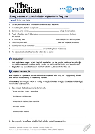 Published by Macmillan Education Ltd. © Macmillan Education Limited, 2021.
Home  Adults  General English  News Lessons  WEEKLY TOPICAL NEWS LESSONS
5
6
c. Use the phrases from 4a to complete the sentences about the article.
1. In most fairy tales, the hero usually has to .
2. Sometimes, small animals to help other characters.
3. People in fairy tales often find themselves of witches
and demons.
4. In Turkish fairy tales, often take place in a beautiful garden.
5. Turkish fairy tales often other fairy tales from other areas.
6. Most fairy tales include elements of .
7. can send a fairy tale to the database.
8. The project plans to collect fairy tales that will one day be read by
.
Discussion
• Look back at your answers to task 1 and talk about where you first heard or read those fairy tales. Did
you read them yourself, were they read to you, did you see them at the theatre or on television, etc?
• Do you have any favourite characters from fairy tales? If so, talk about who these are.
  In your own words
Most fairy tales in English start with the words Once upon a time. If the story has a happy ending, it often
ends with the words and they all lived happily ever after.
Think of a fairy tale from your culture or country, or one you remember from your childhood, or one that you
remember for another reason.
a. Make notes in the box to summarize the fairy tale.
Where, and when, the story takes place:
Who the main characters are:
What obstacles the hero has to overcome:
Who helps him/her:
What happens in the end:
b. Use your notes to retell your fairy tale. Begin with the words Once upon a time.
Turkey embarks on cultural mission to preserve its fairy tales
Level: Intermediate
•
P
H
O
T
O
C
O
P
I
A
B
L
E
•
C
A
N
B
E
D
O
W
N
L
O
A
D
E
D
F
R
O
M
W
E
B
S
I
T
E
 