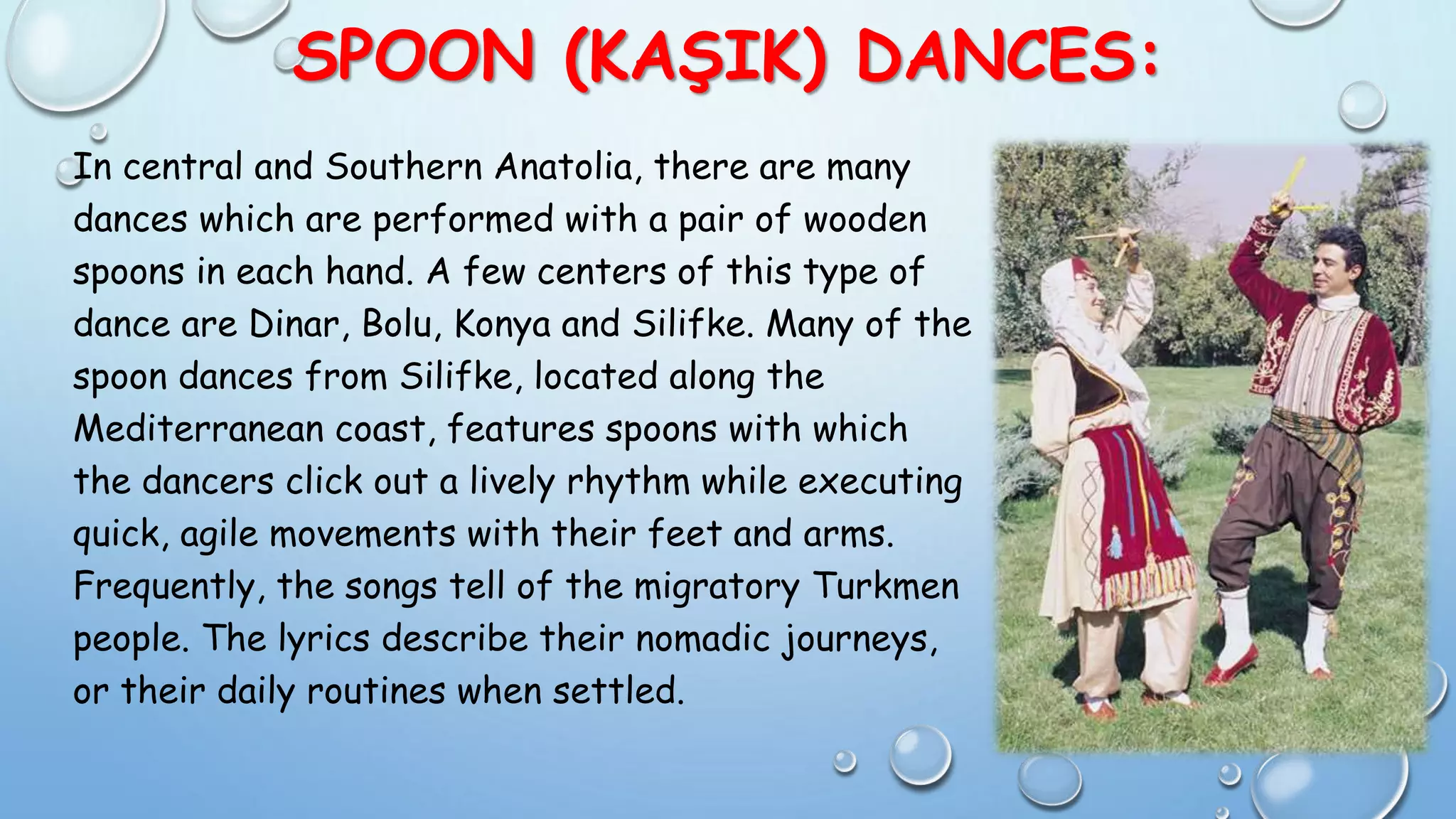SPOON (KAŞIK) DANCES:
In central and Southern Anatolia, there are many
dances which are performed with a pair of wooden
spoons in each hand. A few centers of this type of
dance are Dinar, Bolu, Konya and Silifke. Many of the
spoon dances from Silifke, located along the
Mediterranean coast, features spoons with which
the dancers click out a lively rhythm while executing
quick, agile movements with their feet and arms.
Frequently, the songs tell of the migratory Turkmen
people. The lyrics describe their nomadic journeys,
or their daily routines when settled.
 