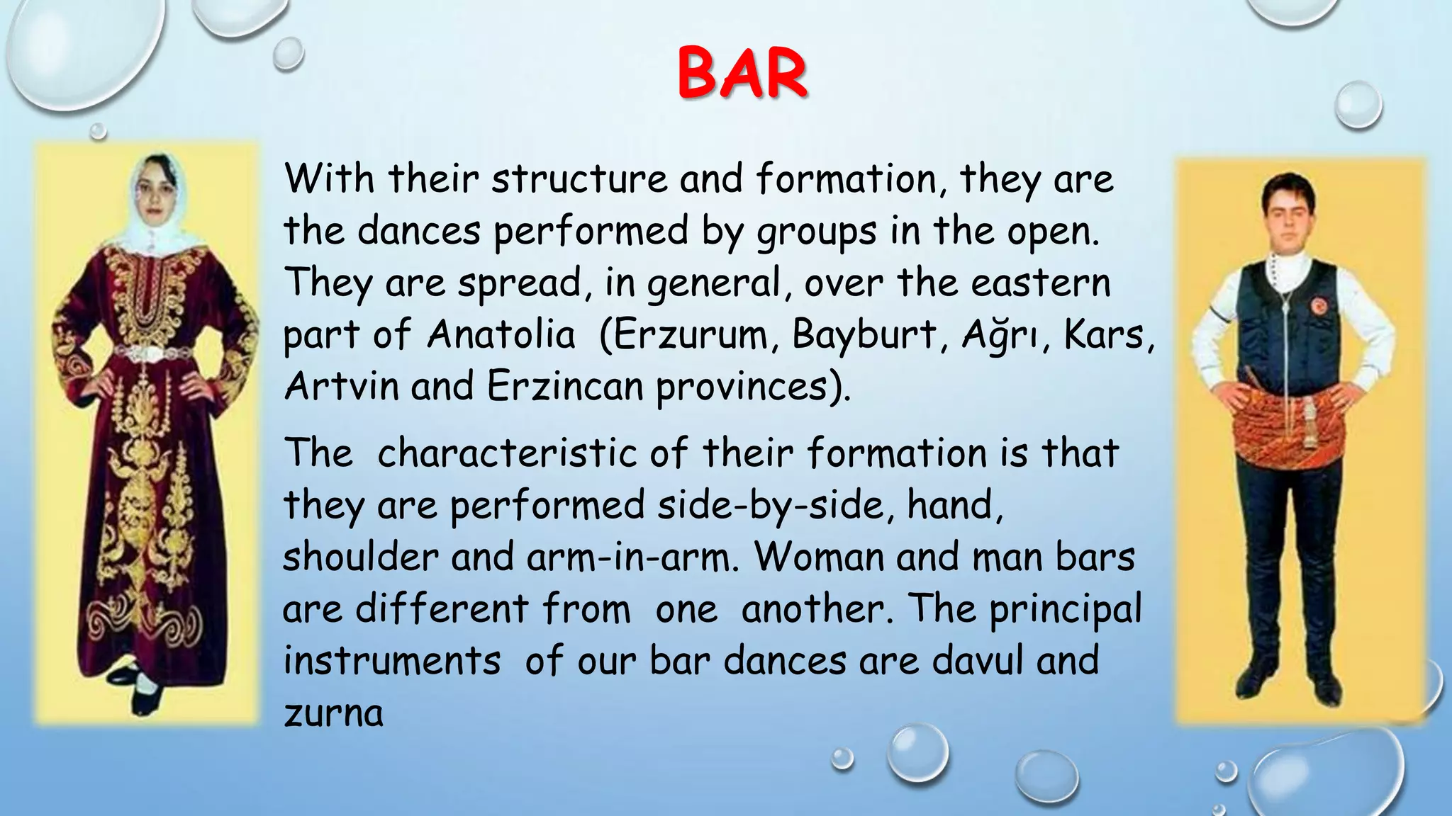 BAR
With their structure and formation, they are
the dances performed by groups in the open.
They are spread, in general, over the eastern
part of Anatolia (Erzurum, Bayburt, Ağrı, Kars,
Artvin and Erzincan provinces).
The characteristic of their formation is that
they are performed side-by-side, hand,
shoulder and arm-in-arm. Woman and man bars
are different from one another. The principal
instruments of our bar dances are davul and
zurna
 