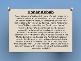 Doner Kebab
Doner Kebab is a Turkish dish made of meat cooked on a
vertical rotisserie, normally lamb but also a mixture
of veal or beef with these, or sometimes chicken. The
dish is also widely known by its Arabic name "shawarma"
(from Turkish çevirme) or the Greek name "gyros".
The sliced meat of a Doner kebab may be served
wrapped in a flatbread such as lavash or pita or as
a sandwich instead of being served on a plate. It is a
common fast food item not only in Turkey but also in the
Middle East, Europe, Canada and Australia. Seasoned
meat in the shape of an inverted cone is turned slowly
against a vertical rotisserie, then sliced vertically into
thin, crisp shavings. On the sandwich version, the meat is
generally served with tomato, onion with sumac, pickled
cucumber and chili.
 
