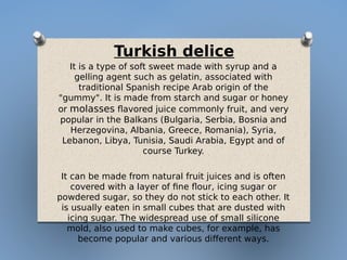 Turkish delice
It is a type of soft sweet made with syrup and a
gelling agent such as gelatin, associated with
traditional Spanish recipe Arab origin of the
"gummy". It is made from starch and sugar or honey
or molasses flavored juice commonly fruit, and very
popular in the Balkans (Bulgaria, Serbia, Bosnia and
Herzegovina, Albania, Greece, Romania), Syria,
Lebanon, Libya, Tunisia, Saudi Arabia, Egypt and of
course Turkey.
It can be made from natural fruit juices and is often
covered with a layer of fine flour, icing sugar or
powdered sugar, so they do not stick to each other. It
is usually eaten in small cubes that are dusted with
icing sugar. The widespread use of small silicone
mold, also used to make cubes, for example, has
become popular and various different ways.
 