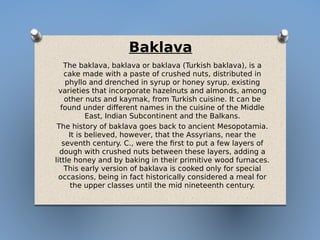 Baklava
The baklava, baklava or baklava (Turkish baklava), is a
cake made with a paste of crushed nuts, distributed in
phyllo and drenched in syrup or honey syrup, existing
varieties that incorporate hazelnuts and almonds, among
other nuts and kaymak, from Turkish cuisine. It can be
found under different names in the cuisine of the Middle
East, Indian Subcontinent and the Balkans.
The history of baklava goes back to ancient Mesopotamia.
It is believed, however, that the Assyrians, near the
seventh century. C., were the first to put a few layers of
dough with crushed nuts between these layers, adding a
little honey and by baking in their primitive wood furnaces.
This early version of baklava is cooked only for special
occasions, being in fact historically considered a meal for
the upper classes until the mid nineteenth century.
 