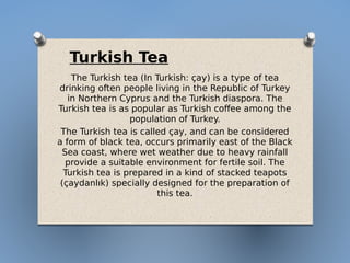 Turkish Tea
The Turkish tea (In Turkish: çay) is a type of tea
drinking often people living in the Republic of Turkey
in Northern Cyprus and the Turkish diaspora. The
Turkish tea is as popular as Turkish coffee among the
population of Turkey.
The Turkish tea is called çay, and can be considered
a form of black tea, occurs primarily east of the Black
Sea coast, where wet weather due to heavy rainfall
provide a suitable environment for fertile soil. The
Turkish tea is prepared in a kind of stacked teapots
(çaydanlık) specially designed for the preparation of
this tea.
 