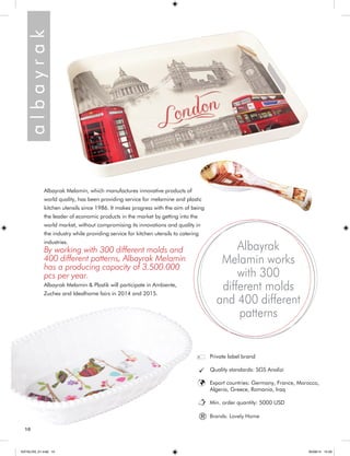 a l b a y r a k 
Albayrak Melamin, which manufactures innovative products of 
world quality, has been providing service for melamine and plastic 
kitchen utensils since 1986. It makes progress with the aim of being 
the leader of economic products in the market by getting into the 
world market, without compromising its innovations and quality in 
the industry while providing service for kitchen utensils to catering 
industries. 
By working with 300 different molds and 
400 different patterns, Albayrak Melamin 
has a producing capacity of 3.500.000 
pcs per year. 
Albayrak Melamin & Plastik will participate in Ambiente, 
Zuchex and Idealhome fairs in 2014 and 2015. 
Albayrak 
Melamin works 
with 300 
different molds 
and 400 different 
patterns 
Private label brand 
Quality standards: SGS Analizi 
Export countries: Germany, France, Morocco, 
Algeria, Greece, Romania, Iraq 
Min. order quantity: 5000 USD 
® Brands: Lovely Home 
10 
KATALOG_01.indd 10 05/09/14 15:29 
 