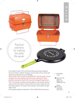 13 
Aniva entered the market in 2011 and has been offering practical solution designs for 
the home and kitchen in daily life. The designs consist of products which are mainly metal 
casting and manufactured with current technologies. 
Aniva works with companies specialized in the European Union 
certified non-stick coating and continues working on more 
durable coating for food with nano-technological application 
tests. Aniva produces non-electric small house appliances. It also meets the requests of 
outdoor and promotion industries. Products and aluminium injection moldings are under 
Aniva design registration. The company has four products in serial production with eight 
designs in total. 
Aniva is going to participate in Ambiante Fair in 2014 and 2015 like the previous years. 
a n i v a 
Practical 
solutions 
for making 
the daily 
life easier 
Private label 
brand 
Export countries: 
Germany, 
Belgium, the 
Netherlands, Iraq 
Brands: 
Aniva Tosti 
Aniva Panki 
Aniva Hamsi 
® 
KATALOG_01.indd 13 05/09/14 15:30 
 