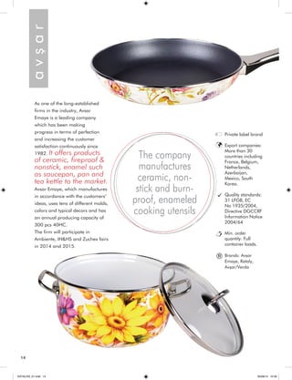 As one of the long-established 
firms in the industry, Avsar 
Emaye is a leading company 
which has been making 
progress in terms of perfection 
and increasing the customer 
satisfaction continuously since 
1982. It offers products 
of ceramic, fireproof & 
nonstick, enamel such 
as saucepan, pan and 
tea kettle to the market. 
Avsar Emaye, which manufactures 
in accordance with the customers’ 
ideas, uses tens of different molds, 
colors and typical decors and has 
an annual producing capacity of 
300 pcs 40HC. 
The firm will participate in 
Ambiente, IH&HS and Zuchex fairs 
in 2014 and 2015. 
The company 
manufactures 
ceramic, non-stick 
and burn-proof, 
enameled 
cooking utensils 
a v ş a r 
Private label brand 
Export companies: 
More than 30 
countries including 
France, Belgium, 
Netherlands, 
Azerbaijan, 
Mexico, South 
Korea. 
Quality standards: 
31 LFGB, EC 
No 1935/2004, 
Directive DGCCRF 
Information Notice 
2004/64 
Min. order 
quantity: Full 
container loads. 
Brands: Avşar 
Emaye, Rataly, 
Avşar/Verda 
® 
14 
KATALOG_01.indd 14 05/09/14 15:30 
 