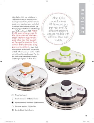 Alpin Celik, which was established in 
1987 with the aim of manufacturing 
quality products that customers can use 
safely, is an expert company particularly 
in stainless steel pressure cookers. The 
firm paying great attention to technology 
uses CNC machines in R&D. Alpin 
Celik provides service to 
the industries of stainless 
steel kitchen appliances 
and also has the quality 
of being the unique firm 
which manufactures only 
pressure cookers. Alpin Çelik 
manufactures 40 thousand pcs per year 
and 35 different pressure cooker models 
with different liters and models. The firm 
will participate in Ambiente Frankfurt 
and Hong Kong fairs in 2014-2015. 
b e r t o n e 
Alpin Çelik 
manufactures 
40 thousand pcs 
per year and 35 
different pressure 
cooker models with 
different liters and 
models. 
Private label brand 
Quality standards: TÜV&CE certificates 
Export companies: Exportation to 44 companies. 
Min. order quantity: 1500 pcs/liter. 
® Brands: Gözde Plastik, Bertone 
17 
KATALOG_01.indd 17 05/09/14 15:30 
 