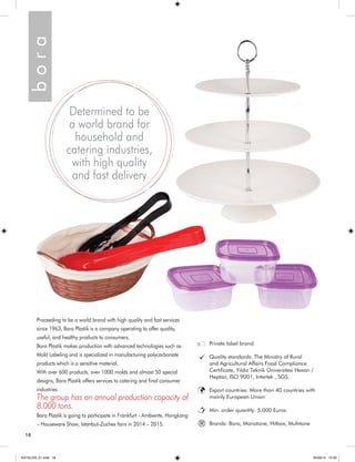 18 
b o r a 
Proceeding to be a world brand with high quality and fast services 
since 1963, Bora Plastik is a company operating to offer quality, 
useful, and healthy products to consumers. 
Bora Plastik makes production with advanced technologies such as 
Mold Labeling and is specialized in manufacturing polycarbonate 
products which is a sensitive material. 
With over 600 products, over 1000 molds and almost 50 special 
designs, Bora Plastik offers services to catering and final consumer 
industries. 
The group has an annual production capacity of 
8.000 tons. 
Bora Plastik is going to participate in Frankfurt - Ambiente, Hongkong 
– Houseware Show, Istanbul–Zuchex fairs in 2014 – 2015. 
Private label brand 
Quality standards: The Ministry of Rural 
and Agricultural Affairs Food Compliance 
Certificate, Yıldız Teknik Üniversitesi Hexan / 
Heptan, ISO 9001, Intertek , SGS. 
Export countries: More than 40 countries with 
mainly European Union 
Min. order quantity: 5.000 Euros 
Brands: Bora, Monotone, Hıtbox, Multıtone 
Determined to be 
a world brand for 
household and 
catering industries, 
with high quality 
and fast delivery 
® 
KATALOG_01.indd 18 05/09/14 15:30 
 