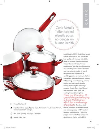 21 
Established in 1992, Cenk Metal Sanayi 
aims to manufacture and provide the 
best quality with the most affordable 
prices in the most suitable conditions 
in accordance with its customers’ 
expectations. With the aim of improving 
its successful position both in domestic 
and international market, its brand 
recognition and in particular its 
confiding position to maximum, the firm 
is an expert in terms of ceramic coating, 
PTFE coating, enamel coating, silicone 
coating and electrostatic powder 
coating. Following the technologic 
progress closely, Cenk Metal Sanayi 
uses automatic pistol spray line, 
washing line and turning line. 
There are 45 molds, 10 
special designs belonging 
to Cenk Metal Sanayi 
which has a wide range 
of products. The firm, which 
has set the record of stainless handle 
and accessory usage in PTFE coated 
products, manufactures 1.500.000 
pcs per year. Cenk Metal Sanayi will 
participate in Zuchex fair in 2014. 
Cenk Metal’s 
Teflon coated 
utensils poses 
no danger on 
human health 
Private label brand 
Export countries: Egypt, Algeria, Libya, Azerbaijan, Iran, Greece, Vietnam, 
Russia, Kazakhstan, Georgia. 
Min. order quantity: 1.000 pcs / diameter 
Brands: Cenk Zest 
c e n k 
® 
21 
KATALOG_01.indd 21 05/09/14 15:31 
 