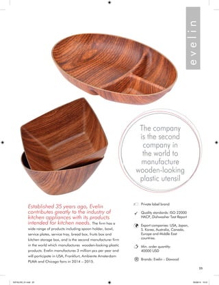 25 
e v e l i n 
Established 35 years ago, Evelin 
contributes greatly to the industry of 
kitchen appliances with its products 
intended for kitchen needs. The firm has a 
wide range of products including spoon holder, bowl, 
service plates, service tray, bread box, fruits box and 
kitchen storage box, and is the second manufacturer firm 
in the world which manufactures wooden-looking plastic 
products. Evelin manufactures 3 million pcs per year and 
will participate in USA, Frankfurt, Ambiente Amsterdam 
PLMA and Chicago fairs in 2014 – 2015. 
Private label brand 
Quality standards: ISO 22000 
HACP, Dishwasher Test Report 
Export companies: USA, Japan, 
S. Korea, Australia, Canada, 
Europe and Middle East 
countries. 
Min. order quantity: 
40000 USD 
Brands: Evelin – Dawood 
The company 
is the second 
company in 
the world to 
manufacture 
wooden-looking 
plastic utensil 
® 
25 
KATALOG_01.indd 25 05/09/14 15:31 
 