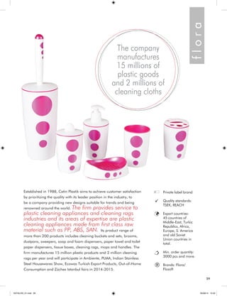 29 
Established in 1988, Cetin Plastik aims to achieve customer satisfaction 
by prioritizing the quality with its leader position in the industry, to 
be a company providing new designs suitable for trends and being 
renowned around the world. The firm provides service to 
plastic cleaning appliances and cleaning rags 
industries and its areas of expertise are plastic 
cleaning appliances made from first class raw 
material such as PP, ABS, SAN. Its product range of 
more than 200 products includes cleaning buckets and sets, brooms, 
dustpans, sweepers, soap and foam dispensers, paper towel and toilet 
paper dispensers, tissue boxes, cleaning rags, mops and handles. The 
firm manufactures 15 million plastic products and 2 million cleaning 
rags per year and will participate in Ambiente, PLMA, Indian Stainless 
Steel Housewares Show, Ecowas Turkish Export Products, Out-of-Home 
Consumption and Züchex Istanbul fairs in 2014-2015. 
The company 
manufactures 
15 millions of 
plastic goods 
and 2 millions of 
cleaning cloths 
Private label brand 
Quality standards: 
TSEK, REACH 
Export countries: 
45 countries of 
Middle-East, Turkic 
Republics, Africa, 
Europe, S. America 
and old Soviet 
Union countries in 
total. 
Min. order quantity: 
3000 pcs and more. 
Brands: Flora/ 
Flosoft 
® 
f l o r a 
29 
KATALOG_01.indd 29 05/09/14 15:32 
 
