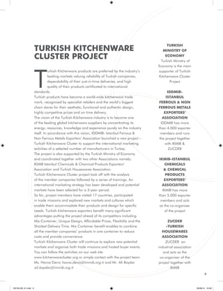 3 
TURKISH KITCHENWARE 
CLUSTER PROJECT 
Turkish Kitchenware products are preferred by the industry’s 
leading markets valuing reliability of Turkish companies, 
dependability of their just-in-time deliveries, and high 
quality of their products certificated to international 
standards. 
Turkish products have become a world-wide kitchenware trade 
mark, recognized by specialist retailers and the world’s biggest 
chain stores for their aesthetic, functional and authentic design, 
highly competitive prices and on time delivery. 
The vision of the Turkish Kitchenware industry is to become one 
of the leading global kitchenware suppliers by concentrating its 
energy, resources, knowledge and experience purely on the industry 
itself. In accordance with this vision, IDDMIB- Istanbul Ferrous & 
Non Ferrous Metals Exporters’ Association launched a new project – 
Turkish Kitchenware Cluster to support the international marketing 
activities of a selected number of manufacturers in Turkey. 
The project is also supported by the Turkish Ministry of Economy 
and coordinated together with two other Associations namely; 
IKMIB Istanbul Chemicals & Chemical Products Exporters’ 
Association and Turkish Housewares Association. 
Turkish Kitchenware Cluster project took off with the analysis 
of the member companies followed by a series of trainings. An 
international marketing strategy has been developed and potential 
markets have been selected for a 3-year period. 
So far, project members have visited 17 countries, participated 
in trade missions and explored new markets and cultures which 
enable them accommodate their products and design for specific 
needs. Turkish kitchenware exporters benefit many significant 
advantages putting the project ahead of its competitors including 
Mix Container, Unique Design, Affordable Prices, Flexibility and the 
Shortest Delivery Time. Mix Container benefit enables to combine 
all the member companies’ products in one container to reduce 
costs and provide convenience. 
Turkish Kitchenware Cluster will continue to explore new potential 
markets and organise both trade missions and hosted buyer events. 
You can follow the activities on our web site 
www.kitchenwarecluster.org or simply contact with the project team 
Ms. Havva Deniz havva.deniz@immib.org.tr and Mr. Ali Baydar 
ali.baydar@immib.org.tr 
TURKISH 
MINISTRY OF 
ECONOMY 
Turkish Ministry of 
Economy is the main 
supporter of Turkish 
Kitchenware Cluster 
Project 
IDDMIB-ISTANBUL 
FERROUS & NON 
FERROUS METALS 
EXPORTERS’ 
ASSOCIATION 
IDDMIB has more 
than 4.000 exporter 
members and runs 
the project together 
with IKMIB & 
ZUCDER 
IKMIB-ISTANBUL 
CHEMICALS 
& CHEMICAL 
PRODUCTS 
EXPORTERS’ 
ASSOCIATION 
IKMIB has more 
than 5.000 exporter 
members and acts 
as the co-organiser 
of the project 
ZUCDER 
-TURKISH 
HOUSEWARES 
ASSOCIATION 
ZUCDER an 
industrial association 
and acts as the 
co-organiser of the 
project together with 
IKMIB 
KATALOG_01.indd 3 05/09/14 15:28 
 