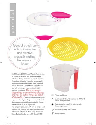 30 
Established in 2000, Gondol Plastik offers services 
for plastic kitchenware and household goods 
industries. Having started his journey to maintain 
the position of leading innovative company with 
high brand value and to spread these values all 
around the world, Gondol Plastik is also the first 
and only company to have used the Double- 
Injection Technology. The company is 
specialized in engineering plastics 
and has an active range of nearly 
400 products. Gondol Plastik attaches great 
importance to original designs and has industrial 
design registration certificates granted by Turkish 
Patent Institute for all of its products. 
The company produces 3.600 tons of various kinds 
of plastic raw material and is going to participate 
in Ambiente / Frankfurt, Hong Kong Houseware 
Show, Zuchex Istanbul fairs in 2014 and 2015. g o n d o l 
Gondol stands out 
with its innovative 
and creative 
products making 
life easier at 
home 
Private label brand 
Quality standards: LFGB test reports, BSCI and 
similar audit certificates. 
Export countries: Nearly 70 countries with 
Europe in particular. 
Min. order quantity: 3.000 items 
® Brands: Gondol 
KATALOG_01.indd 30 05/09/14 15:32 
 