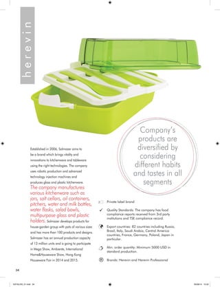 Established in 2006, Solmazer aims to 
be a brand which brings vitality and 
innovations to kitchenware and tableware 
using the right technologies. The company 
uses robotic production and advanced 
technology injection machines and 
produces glass and plastic kitchenware. 
The company manufactures 
various kitchenware such as 
jars, salt cellars, oil containers, 
pitchers, water and milk bottles, 
water flasks, salad bowls, 
multipurpose glass and plastic 
holders. Solmazer develops products for 
house-garden group with pots of various sizes 
and has more than 100 products and designs. 
Solmazer has an annual production capacity 
of 13 million units and is going to participate 
in Mega Show, Ambiente, International 
Home&Houseware Show, Hong Kong 
Houseware Fair in 2014 and 2015. h e r e v i n 
Company’s 
products are 
diversified by 
considering 
different habits 
and tastes in all 
segments 
Private label brand 
Quality Standards: The company has food 
compliance reports received from 3rd party 
institutions and TSE compliance record. 
Export countries: 82 countries including Russia, 
Brasil, Italy, Saudi Arabia, Central America 
countries, France, Germany, Poland, Japan in 
particular. 
Min. order quantity: Minimum 5000 USD in 
standard production. 
® Brands: Herevin and Herevin Professional 
34 
KATALOG_01.indd 34 05/09/14 15:32 
 