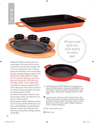 38 
Established in 2008, Lava Metal continues to 
make progress in the industry with its enamel-covered 
home and hotel kitchen products made 
of cast iron. Adopting the mission of offering 
quality and trust together, the firm uses the Disa 
and Sinto machines of latest technology. Lava 
Metal has 260 different mod-els 
of original designs and has 
become popular with the eco 
friendly prizes it has obtained. 
Lava Metal has a production capacity of 8.10 
million USD per year and continues to stand out 
with its goals of being responsible of its custom-ers 
and being leader in its field. 
Lava Metal will participate in Ambiente, Hong 
Kong, Chicago, Zuxhex, Tusid, Ideal Home, An-fas 
fairs in 2014 and 2015. 
Quality Standards: ROHS, LFGB German Stand-arts, 
Complience with FDA USA Standarts, Com-plience 
with 84/500/EEC European Standard, 
Tested For Cold Stric Acid, Boiling Stric Acid, 
Water Vapor, Boiling Water, Detergent Solution, 
CE, ISO 9001 
All pans and 
pots can 
cook evenly 
on every 
spot 
Quality Standards: ROHS, LFGB German Standarts, Com-plience 
FDA USA Standarts, Complience 84/500/EEC Euro-pian 
Standart, Tested For Cold Stric Asid, Boiling Stric Asid, 
Water Vapour, Boiling Water, Detergent Solution, CE, ISO 
9001 
Export countries: All Europe, North and South Africa, USA, 
Canada, Latin America, all Arabic countries, Russia, Ukraine, 
Azerbaijan, Norway, Sweden, Switzerland, Latvia, all of the 
Balkans, Iran, China, Korea, Japan, Malaysia, Singapore, 
Taiwan, Thailand, Philippines. 
Min. order quantity: 6 pcs 
Brands: Lava l a v a ® 
KATALOG_01.indd 38 05/09/14 15:32 
 