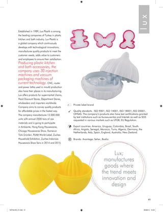 Established in 1989, Lux Plastik is among 
the leading companies of Turkey in plastic 
kitchen and bath industry. Lux Plastik is 
a global company which continuously 
develops with technological innovations, 
manufactures quality products to meet the 
customer needs, adds value to customers 
and employees to ensure their satisfaction. 
Producing plastic kitchen 
and bath accessories, the 
company uses 30 injection 
machines and vacuum 
packaging machines of 
current technology. CNC, router 
and power lathe used in mould production 
also have their places in its manufacturing. 
Lux offers products for supermarket chains, 
Hard Discount Stores, Department Stores, 
wholesalers and importers worldwide. 
Company aims to convey quality products 
for affordable prices in the fastest way. 
The company manufactures 12.000.000 
units with annual 2500 tons of raw 
materials and is going to participate 
in Ambiente, Hong Kong Housewares, 
Chicago Housewares Show, Kamerun 
Türk Ürünleri, PLMA World Label, Zuchex 
Household Exhibition, Zuchex Indonisia 
Houseware Show fairs in 2014 and 2015. 
l u x 
Lux; 
manufactures 
goods where 
the trend meets 
innovation and 
design 
Private label brand 
Quality standarts: ISO 9001, ISO 14001, ISO 18001, ISO 20001, 
OHSAS. The company’s products also have test certifications granted 
by test institutions such as bureauveritas and Intertek as well as SGS 
requested in various markets such as LFGB, EU Regulation. 
Export countries: America, Uruguay, Colombia, Brasil, South 
Africa, Angola, Senegal, Morocco, Tunis, Algeria, Germany, the 
Netherlands, Italy, Spain, England, Australia, New Zealand. 
® Brands: Avantage, Seher, Bosfor 
41 
KATALOG_01.indd 41 05/09/14 15:33 
 