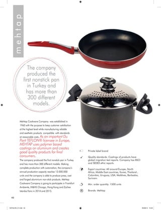 42 
m e h t a p 
Mehtap Cookware Company was established in 
1960 with the purpose to keep customer satisfaction 
at the highest level while manufacturing reliable 
and aesthetic products compatible with standards 
at reasonable costs. As an important Du 
Pont TEFLON® licensee in Europe, 
MEHTAP uses polymer based 
coatings on aluminum and creates 
good quality products for final 
consumers. 
The company produced the first nonstick pan in Turkey 
and has more than 300 different models. Making 
complete production with automation, the company’s 
annual production capacity reaches 13.000.000 
units and the company is able to produce press, cast 
and forged aluminium non-stick products. Mehtap 
Cookware Company is going to participate in Frankfurt 
Ambiente, IH&HS Chicago, Hong Kong and Züchex 
Istanbul fairs in 2014 and 2015. 
The company 
produced the 
first nonstick pan 
in Turkey and 
has more than 
300 different 
models. 
Private label brand 
Quality standards: Coatings of products have 
global migration test reports. Company has BSCI 
and SEDEX ethic reports. 
Export countries: All around Europe, North 
Africa, Middle East countries, Korea, Thailand , 
Colombia, Uruguay, USA, Maldives, Barbados, 
Surinam. 
Min. order quantity: 1500 units 
® Brands: Mehtap 
KATALOG_01.indd 42 05/09/14 15:33 
 