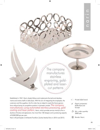 45 
Established in 1967, Narin closely follows and implements the technical develop-ments 
and renews itself on daily basis. With the aim of integrating the employees, the 
customers and the suppliers, the firm also has an object to reach the future genera-tions 
without losing its competitive position in domestic market. The company 
manufactures using automated stainless processing, gold 
coating and laser pattern. Narin, which provides service mainly to the in-dustries 
of horeca and glassware, has more than 100 designs and a producing capacity 
of 8.000.000 pcs per year. 
Narin will participate in Ambiente Frankfurt, Zuchex İstanbul fairs in 2014 and 2015. 
Private label brand 
Export companies: 
Midle-East and 
Europe 
Min. order quantity: 
3000 sets 
Brands: Narin 
n a r i n 
® 
The company 
manufactures 
stainless 
engraving, gold-plated 
and laser-cut 
patterns 
45 
KATALOG_01.indd 45 05/09/14 15:33 
 