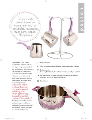 Established in 1980, Paksan 
launched the company with the 
aim of providing quality product 
and quality service to its customers. 
The firm manufactures products 
of stainless steel intended for the 
industry of home kitchen and 
small house appliances and has 
a very flexible structure in terms 
of producing capacity. 
In Paksan, there 
is also a German 
product automatic 
polishing part 
which determines 
the craftsmanship 
quality of the product. 
Providing service to the industries 
of glassware and small home 
appliances, Paksan manufactures 
two saucepan bodies, two covers 
and three tea kettle molds. 
Paksan’s wide 
production range 
covers items such as 
casseroles, saucepans, 
frying pans, teapots, 
coffeepots etc. 
p a k s a n 
Private label brand 
Export companies: Australia, Azerbaijan, Egypt, Russia, Greece, Hungary. 
Quality standards: 
It uses only the first quality steel for the stainless steel, a healthy raw materia l. 
Min. order quantity: For private label production, it should be based on 
container or lorry and for product, min. 500 pcs. 
® Brands: Paksan 
49 
KATALOG_01.indd 49 05/09/14 15:33 
 