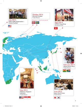 May 2014 
Malaysia, Singapore 
Indonesia 
Trade Mission 
February 2014 
Ghana-South Africa 
Trade Mission 
April 2014 
HKTDC-Hong Kong 
Houseware Fair 
July 2014 
USA E-CRM Organisation - 
Turkish Pavillon 
June 2013 
Japan-South Korea 
Trade Mission 
October 2014 
Denmark-Sweden 
Trade Mission 
5 
Delegation in the future period 
KATALOG_01.indd 5 05/09/14 15:28 
 