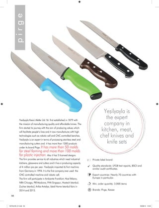50 
Yesilyayla Kesici Aletler Ltd. Sti. first established in 1879 with 
the mission of manufacturing quality and affordable knives. The 
firm started its journey with the aim of producing values which 
will facilitate people’s lives and it now manufactures with high 
technologies such as robotic cell and CNC controlled benches. 
Yesilyayla is an expert in terms of processing stainless steel and 
manufacturing cutters and it has more than 1300 products 
under its brand Pirge. It has more than 50 molds 
for steel forming and more than 100 molds 
for plastic injection. Also it has 5 licensed designs. 
The firm provides service to all industries which need industrial 
kitchens, glassware and cutters and it has a producing capacity 
of 4 million pcs per year. Yesilyayla imported its first machine 
from Germany in 1994. It is the first company ever used the 
CNC controlled machine and robotic cell. 
The firm will participate in Ambiente Frankfurt, Host Milano, 
NRA Chicago, PIR Moskova, FHA Singapur, Hostech Istanbul, 
Zuchex Istanbul, Anfas Antalya, Ideal Home Istanbul fairs in 
2014 and 2015. 
Private label brand 
Quality standards: LFGB test reports, BSCI and 
similar audit certificates. 
Export countries: Nearly 70 countries with 
Europe in particular. 
Min. order quantity: 3.000 items 
Brands: Pirge, Kesser p i r g e 
Yeşilyayla is 
the expert 
company in 
kitchen, meat, 
chef knives and 
knife sets 
® 
KATALOG_01.indd 50 05/09/14 15:34 
 
