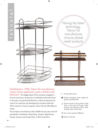 54 
Established in 1995, Tekno-Tel manufactures 
various home appliances used in kitchen and 
bathroom. The biggest goal of the company engaged in 
chrome covering is to become a worldwide acclaimed brand 
in five years. Its painting facility has a robotic producing line, 
most of its machines are developed by company itself and 
CNC machine is French-origined. Tekno-Tel has 200 different 
molds. 
The company manufactures about 2000 tons per year and will 
participate in Ambiente, Hong Kong, Unicera, Ideal Home, 
Zuchex, Canton and Cersaie fairs in 2014 and 2015. 
Having the latest 
technology, 
Tekno-Tel 
manufactures 
chrome plated 
metal products 
Private label brand 
Quality Standards: Rohs, Metal Mi-gration 
and PAH, ISO 
Export countries: 46 countries in total 
from a main part of Europe, South 
America and Americas, Africa, Mid-dle- 
East, Asia and Far-East 
Min. order quantity: 5000 pcs 
Brands: Teknotel ® t e k n o t e l 
KATALOG_01.indd 54 05/09/14 15:34 
 