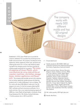 Established in 1973, Ucsan Plastik aims to provide the 
customer satisfaction for its products by prioritizing human 
health and environment. The company manufactures home 
appliances, kitchen appliances, flower pots, pet bowls and 
watering pots and its aim is to be a step ahead by adopt-ing 
itself to the changing world in the future and also by 
creating quality awareness for its products. The areas 
of expertise of Ucsan Plastik, which 
manufactures by using state-of-the-art 
injection machines, are kitchen storage 
boxes, kitchen appliances and flower 
pots. The company also provides service to the industries 
such as kitchen appliances, garden groups and cleaning 
products and it is really challenging in terms of design. The 
firm works with about 500 different molds and it has 50 
designs to its name. It is the first company obtaining ISO 
9001 certificate and food convenience certificate in its in-dustry 
and also it has a raw material processing capacity of 
4000 tons. Ucsan Plastik will participate in Ambiente, Hong 
Kong Houseware Fair, FIA, Zuchex, Zuchex Endonezya, 
1.Turkish products, fairs in 2014 and 2015. 
Private label brand 
Quality standards: ISO 22000: 2005 and 
production license for the material touching foods 
by ministry of agriculture, food and aviation. 
Export countries: Russia, Ukraine, Romania, 
Bulgaria, Greece, Moldova, Armenia, TRNC, 
Iran, Iraq, Lebanon, Jordan, Egypt, Qatar, 
S. Arabia, Kuwait, Bahrain, Yemen, UAE, 
Azerbaijan, Kosovo, Sudan, Kazakhstan, 
Kirgizstan, Tajikistan, Uzbekistan, Bosnia - 
Herzegovina, Croatia, Hungary, Czech Rep., 
Slovakia, Germany, Italy, Sweden, Switzerland, 
Denmark , France, Spain, England, Fas, Algeria, 
Tunisia, Libya, Ghana, Angola, Democratic 
CONGO Rep., S. Africa, Mozambique, Uruguay, 
Surinam, Haiti, Guatemala, Porto Rico, Australia, 
New Zealand 
Min. order quantity: 40”ft high cube cont. 
Brands: Mia Floria 
The company 
works with 
nearly 500 
different 
molds and has 
50 original 
designs 
ü ç s a n ® 
58 
KATALOG_01.indd 58 05/09/14 15:35 
 