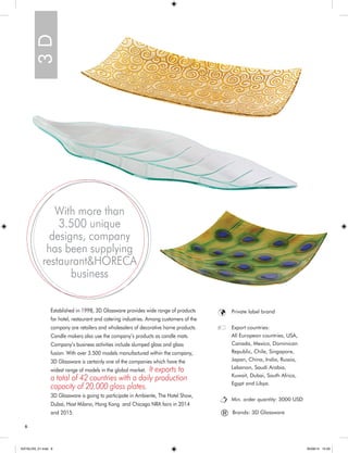 6 
Established in 1998, 3D Glassware provides wide range of products 
for hotel, restaurant and catering industries. Among customers of the 
company are retailers and wholesalers of decorative home products. 
Candle makers also use the company’s products as candle mats. 
Company’s business activities include slumped glass and glass 
fusion. With over 3.500 models manufactured within the company, 
3D Glassware is certainly one of the companies which have the 
widest range of models in the global market. It exports to 
a total of 42 countries with a daily production 
capacity of 20.000 glass plates. 
3D Glassware is going to participate in Ambiente, The Hotel Show, 
Dubai, Host Milano, Hong Kong and Chicago NRA fairs in 2014 
and 2015. 3 D 
With more than 
3.500 unique 
designs, company 
has been supplying 
restaurant&HORECA 
business 
Private label brand 
Export countries: 
All European countries, USA, 
Canada, Mexico, Dominican 
Republic, Chile, Singapore, 
Japan, China, India, Russia, 
Lebanon, Saudi Arabia, 
Kuwait, Dubai, South Africa, 
Egypt and Libya. 
Min. order quantity: 3000 USD 
® Brands: 3D Glassware 
KATALOG_01.indd 6 05/09/14 15:29 
 